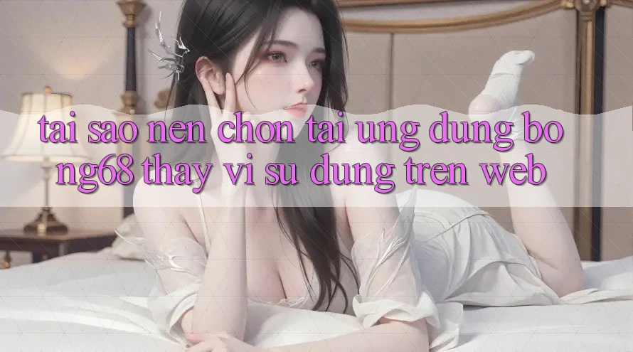 Tại Sao Nên Chọn Tải Ứng Dụng Bong68 Thay Vì Sử dụng Trên Web?