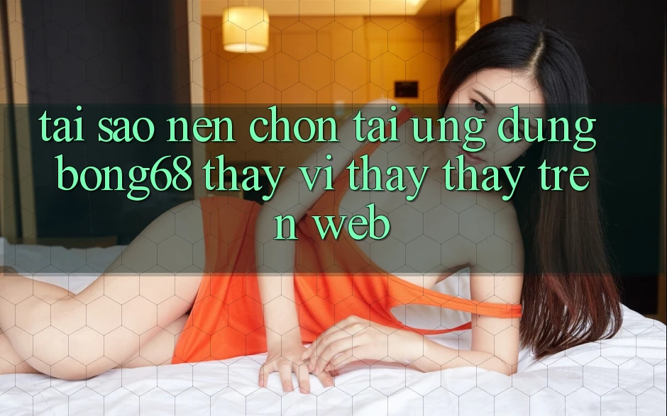 Tại Sao Nên Chọn Tải Ứng Dụng Bong68 Thay Vì Thấy thấy Trên Web?