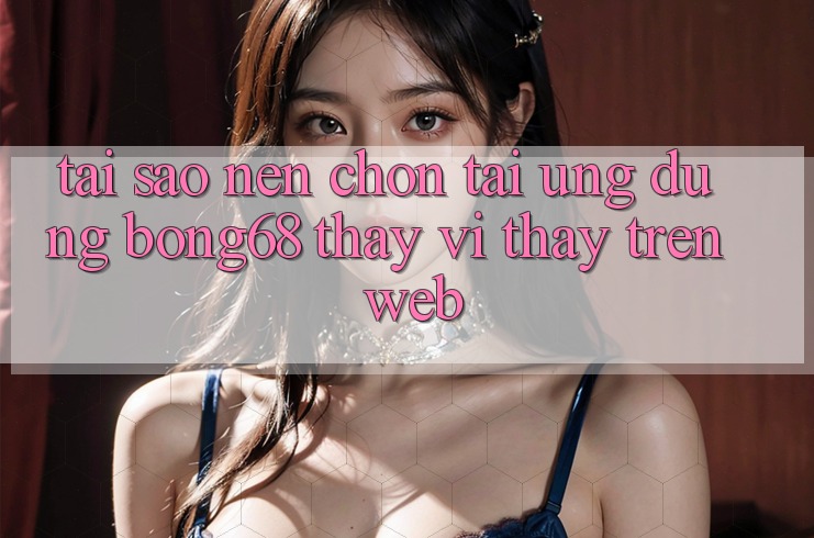 Tại Sao Nên Chọn Tải Ứng Dụng Bong68 Thay Vì Thấy Trên Web? Tại Sao Nên Chọn Tải Ứng Dụng Bong68 Thay Vì Thấy Trên Web?