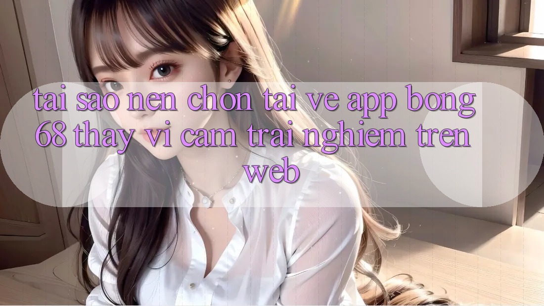 Tại Sao Nên Chọn Tải về App Bong68 Thay Vì Cảm trải nghiệm Trên Web? Tại Sao Nên Chọn Tải về App Bong68 Thay Vì Cảm trải nghiệm Trên Web?