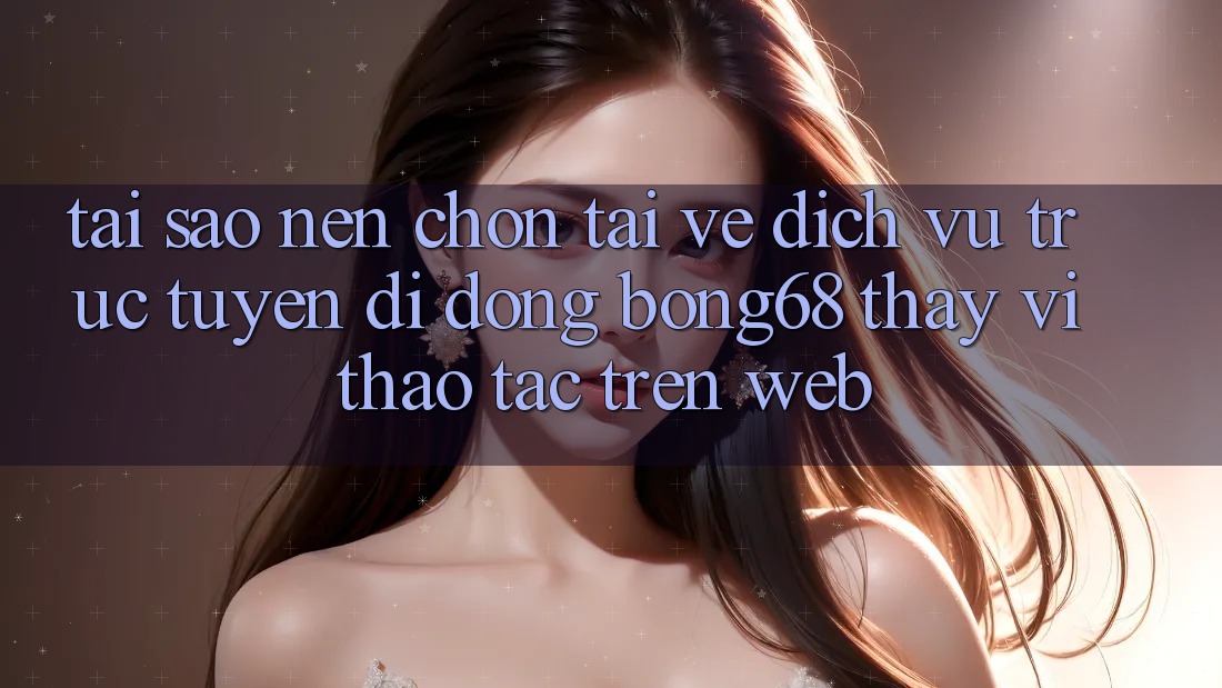 Tại Sao Nên Chọn Tải về Dịch vụ trực tuyến di động Bong68 Thay Vì Thao tác Trên Web? Tại Sao Nên Chọn Tải về Dịch vụ trực tuyến di động Bong68 Thay Vì Thao tác Trên Web?
