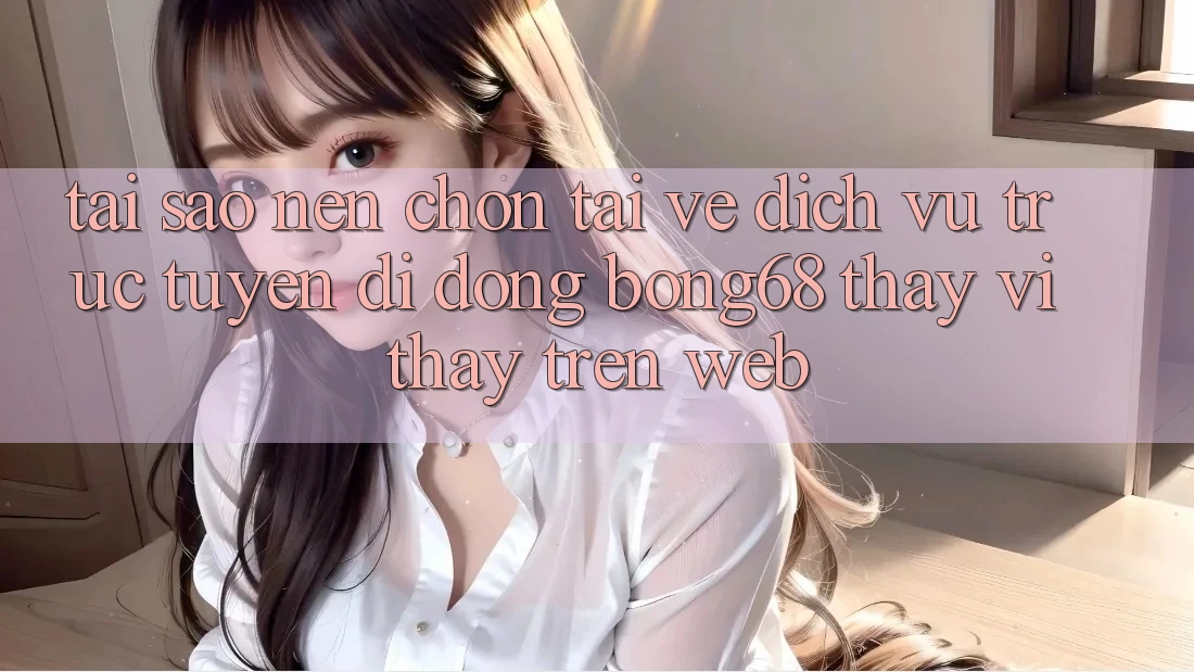 Tại Sao Nên Chọn Tải về Dịch vụ trực tuyến di động Bong68 Thay Vì Thấy Trên Web?