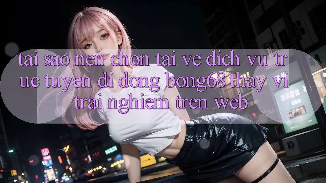 Tại Sao Nên Chọn Tải về Dịch vụ trực tuyến di động Bong68 Thay Vì Trải Nghiệm Trên Web?