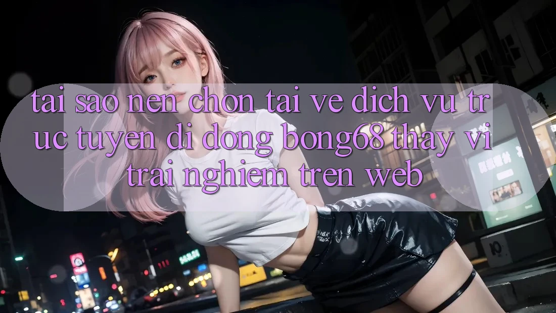Tại Sao Nên Chọn Tải về Dịch vụ trực tuyến di động Bong68 Thay Vì Trải Nghiệm Trên Web?