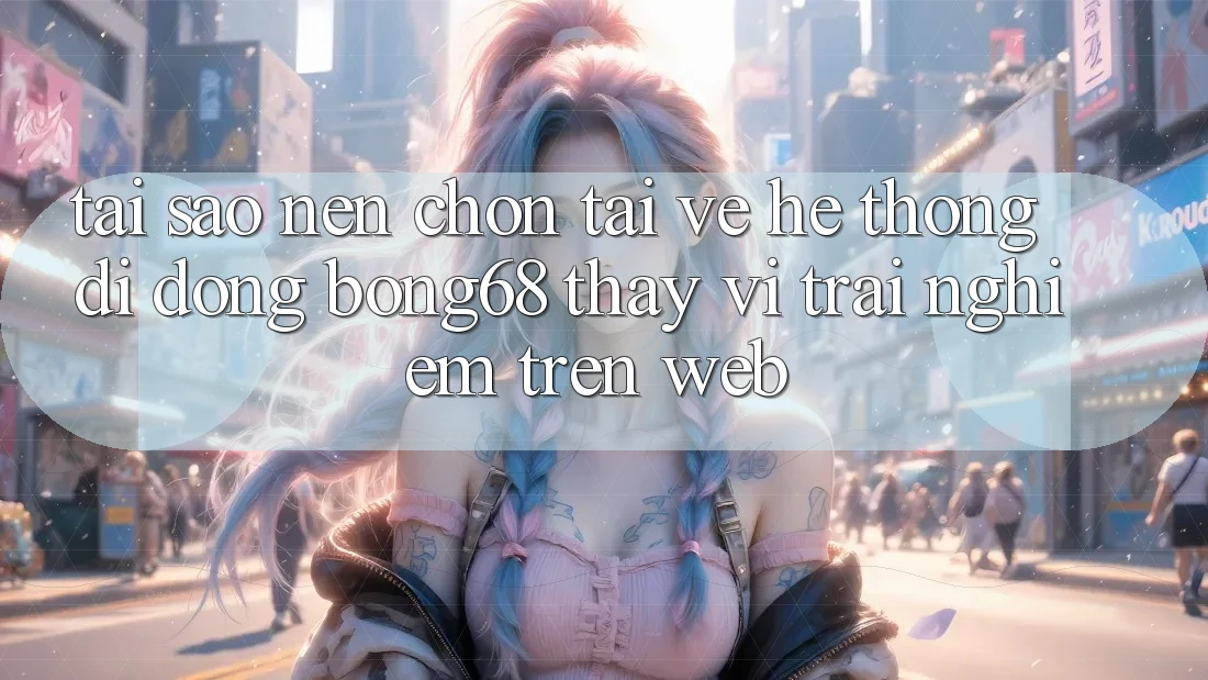 Tại Sao Nên Chọn Tải về Hệ thống di động Bong68 Thay Vì Trải nghiệm Trên Web?