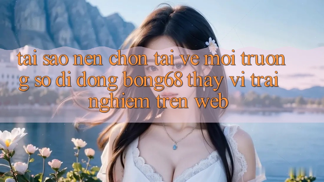 Tại Sao Nên Chọn Tải về Môi trường số di động Bong68 Thay Vì Trải Nghiệm Trên Web? Tại Sao Nên Chọn Tải về Môi trường số di động Bong68 Thay Vì Trải Nghiệm Trên Web?