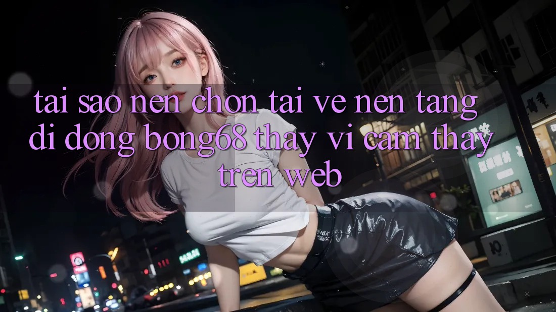 Tại Sao Nên Chọn Tải về Nền tảng di động Bong68 Thay Vì Cảm thấy Trên Web?
