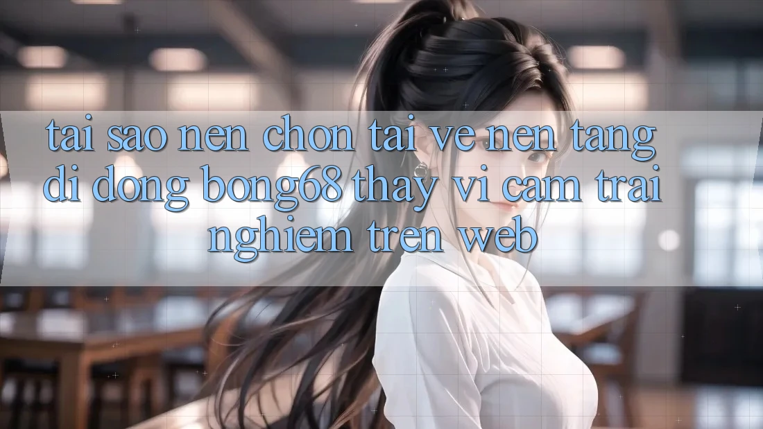 Tại Sao Nên Chọn Tải về Nền tảng di động Bong68 Thay Vì Cảm trải nghiệm Trên Web?