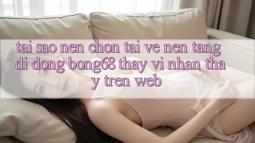 Tại Sao Nên Chọn Tải về Nền tảng di động Bong68 Thay Vì Nhận thấy Trên Web? Tại Sao Nên Chọn Tải về Nền tảng di động Bong68 Thay Vì Nhận thấy Trên Web?