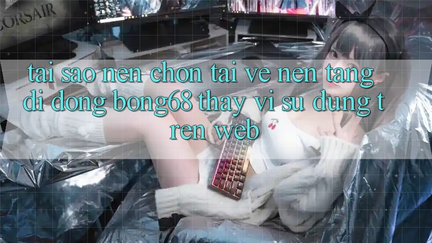 Tại Sao Nên Chọn Tải về Nền tảng di động Bong68 Thay Vì Sử dụng Trên Web?