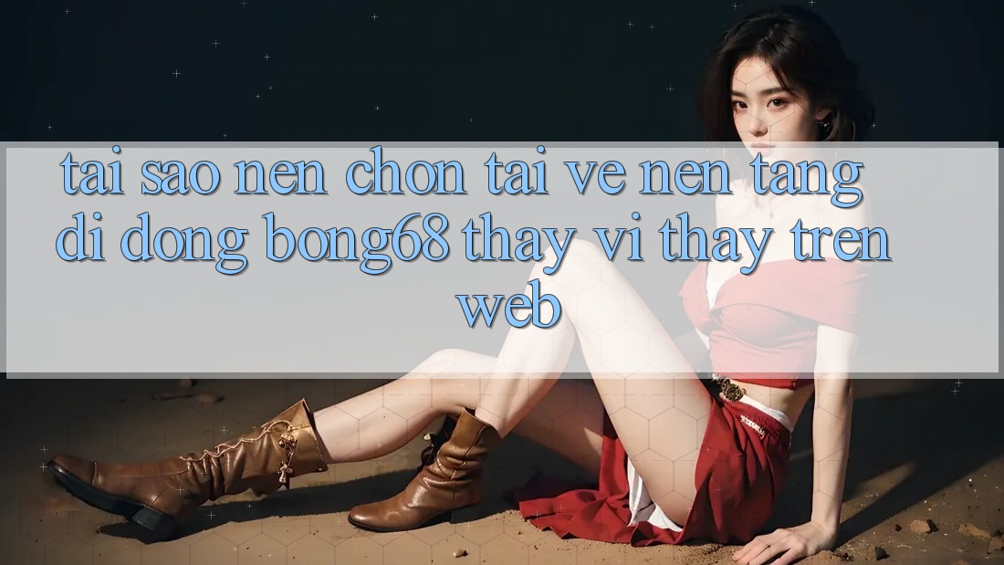 Tại Sao Nên Chọn Tải về Nền tảng di động Bong68 Thay Vì Thấy Trên Web?