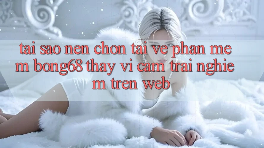 Tại Sao Nên Chọn Tải về Phần mềm Bong68 Thay Vì Cảm trải nghiệm Trên Web?