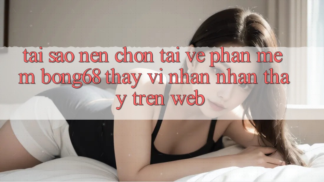 Tại Sao Nên Chọn Tải về Phần mềm Bong68 Thay Vì Nhận nhận thấy Trên Web? Tại Sao Nên Chọn Tải về Phần mềm Bong68 Thay Vì Nhận nhận thấy Trên Web?
