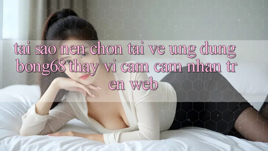 Tại Sao Nên Chọn Tải về Ứng Dụng Bong68 Thay Vì Cảm cảm nhận Trên Web? Tại Sao Nên Chọn Tải về Ứng Dụng Bong68 Thay Vì Cảm cảm nhận Trên Web?