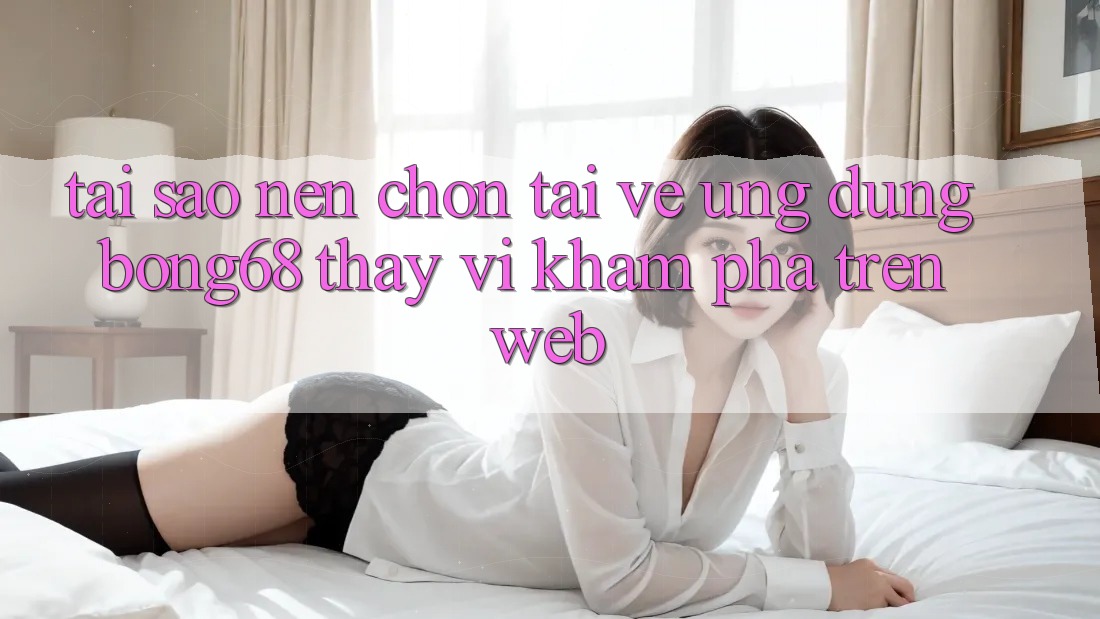 Tại Sao Nên Chọn Tải về Ứng Dụng Bong68 Thay Vì Khám phá Trên Web?