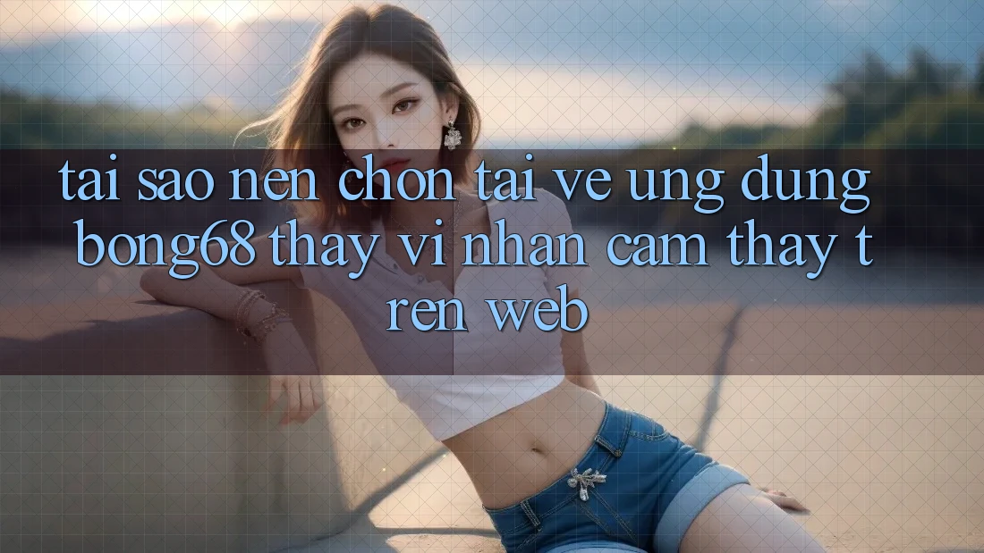 Tại Sao Nên Chọn Tải về Ứng Dụng Bong68 Thay Vì Nhận cảm thấy Trên Web? Tại Sao Nên Chọn Tải về Ứng Dụng Bong68 Thay Vì Nhận cảm thấy Trên Web?
