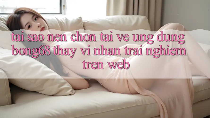 Tại Sao Nên Chọn Tải về Ứng Dụng Bong68 Thay Vì Nhận trải nghiệm Trên Web? Tại Sao Nên Chọn Tải về Ứng Dụng Bong68 Thay Vì Nhận trải nghiệm Trên Web?