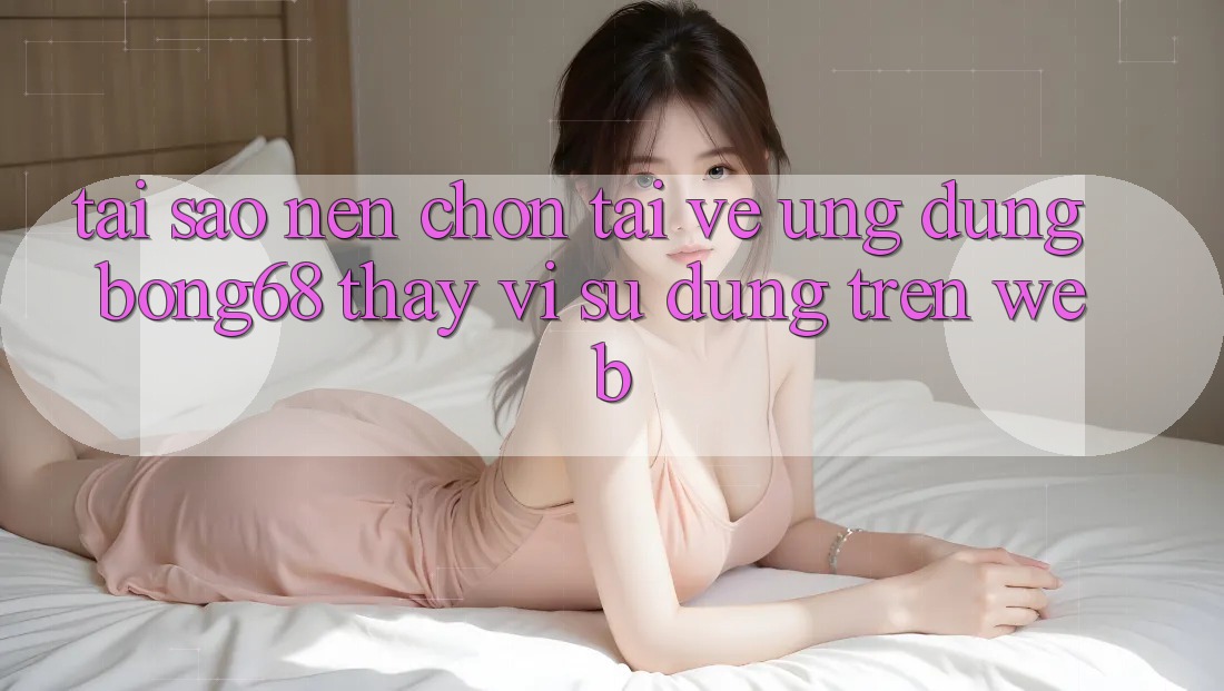 Tại Sao Nên Chọn Tải về Ứng Dụng Bong68 Thay Vì Sử dụng Trên Web?