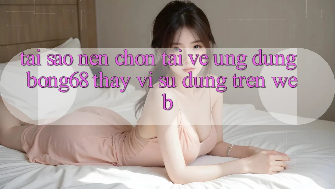 Tại Sao Nên Chọn Tải về Ứng Dụng Bong68 Thay Vì Sử dụng Trên Web? Tại Sao Nên Chọn Tải về Ứng Dụng Bong68 Thay Vì Sử dụng Trên Web?