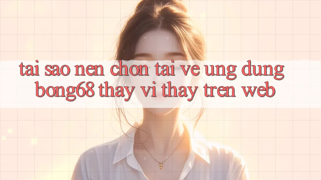 Tại Sao Nên Chọn Tải về Ứng Dụng Bong68 Thay Vì Thấy Trên Web?