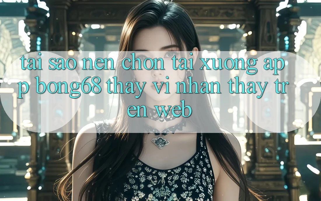 Tại Sao Nên Chọn Tải xuống App Bong68 Thay Vì Nhận thấy Trên Web?