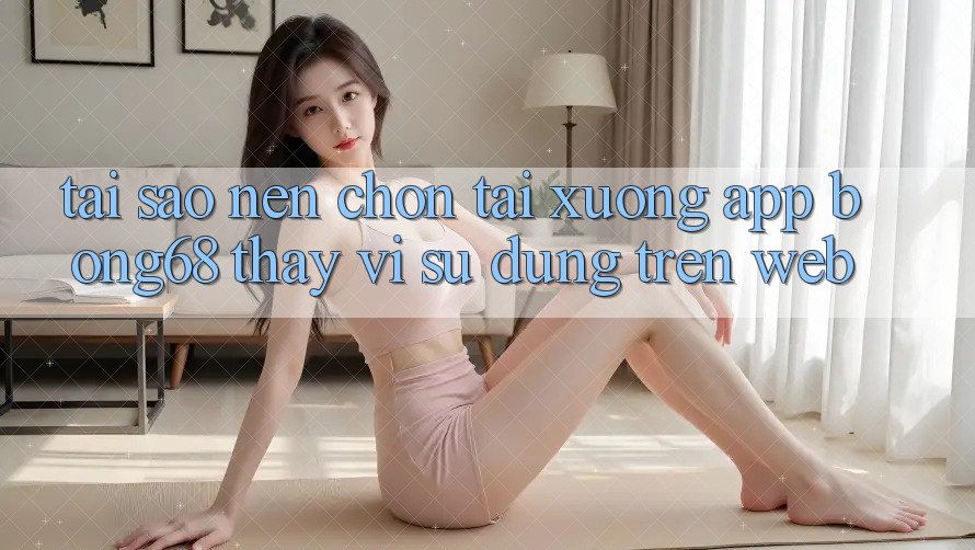 Tại Sao Nên Chọn Tải xuống App Bong68 Thay Vì Sử dụng Trên Web?