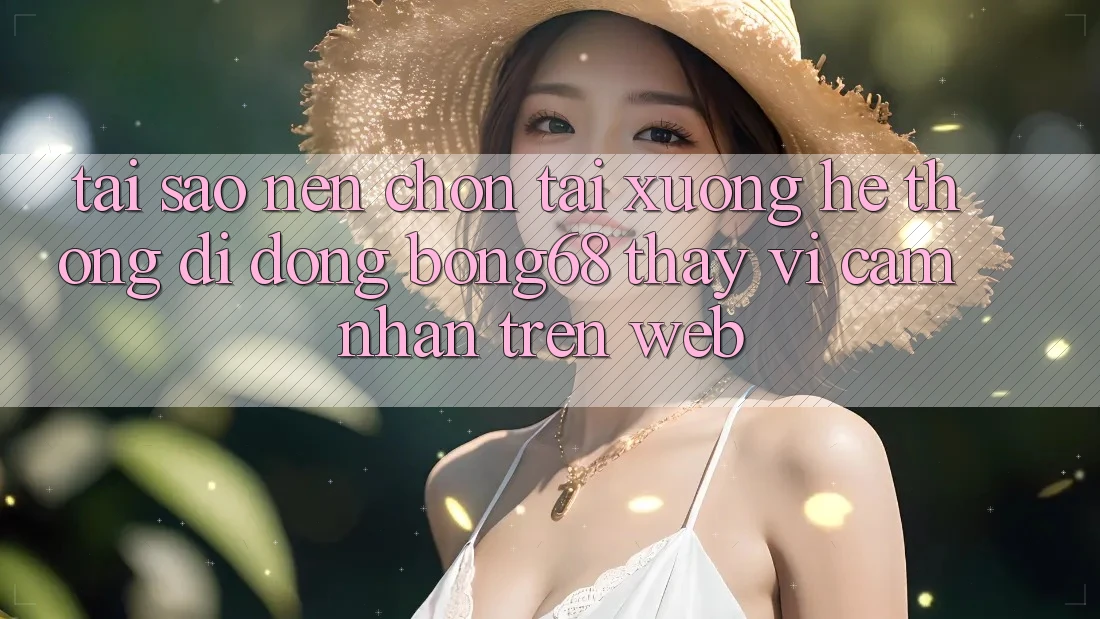 Tại Sao Nên Chọn Tải xuống Hệ thống di động Bong68 Thay Vì Cảm nhận Trên Web?