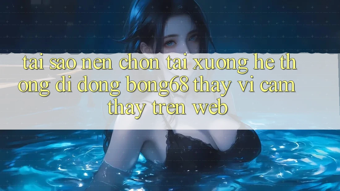 Tại Sao Nên Chọn Tải xuống Hệ thống di động Bong68 Thay Vì Cảm thấy Trên Web?