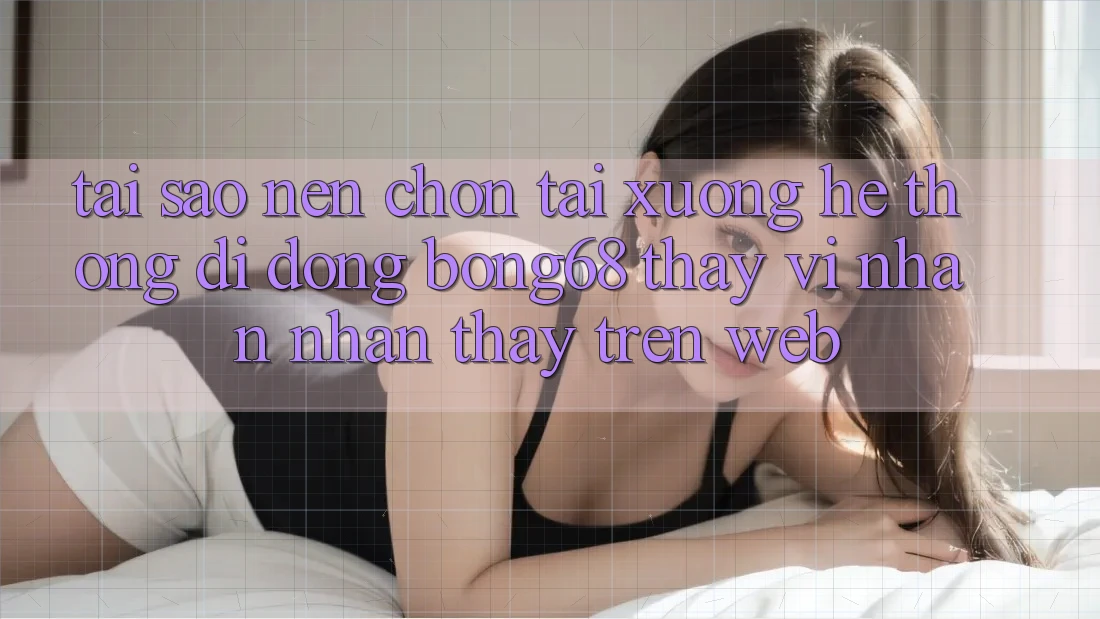 Tại Sao Nên Chọn Tải xuống Hệ thống di động Bong68 Thay Vì Nhận nhận thấy Trên Web?