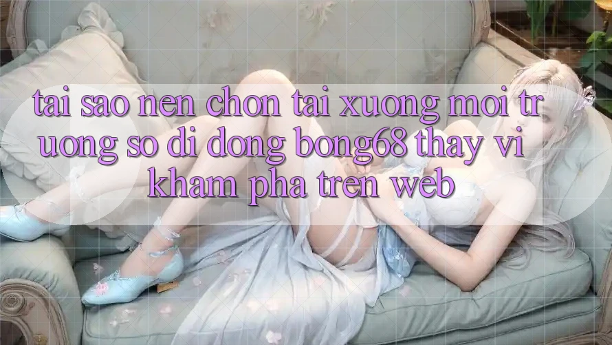 Tại Sao Nên Chọn Tải xuống Môi trường số di động Bong68 Thay Vì Khám phá Trên Web?