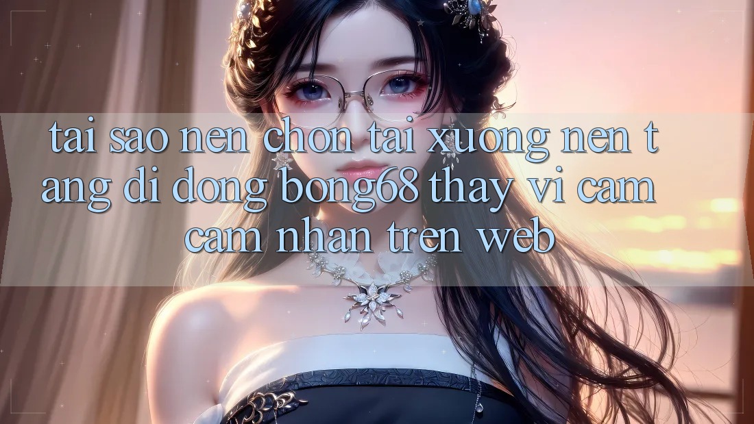 Tại Sao Nên Chọn Tải xuống Nền tảng di động Bong68 Thay Vì Cảm cảm nhận Trên Web?