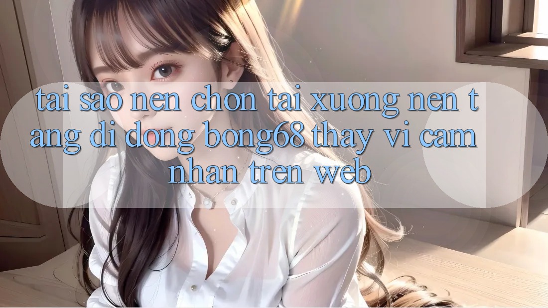Tại Sao Nên Chọn Tải xuống Nền tảng di động Bong68 Thay Vì Cảm nhận Trên Web?