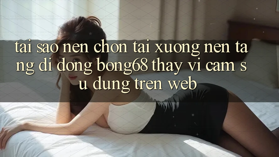 Tại Sao Nên Chọn Tải xuống Nền tảng di động Bong68 Thay Vì Cảm sử dụng Trên Web?
