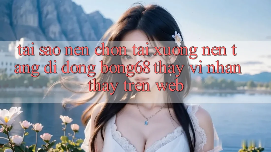 Tại Sao Nên Chọn Tải xuống Nền tảng di động Bong68 Thay Vì Nhận thấy Trên Web?