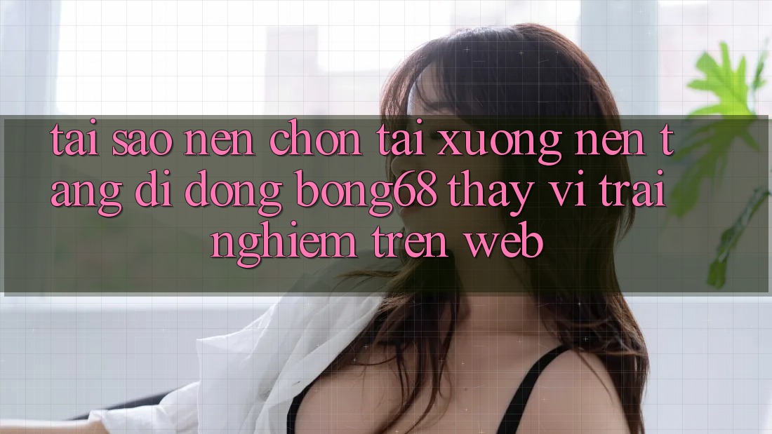 Tại Sao Nên Chọn Tải xuống Nền tảng di động Bong68 Thay Vì Trải Nghiệm Trên Web?