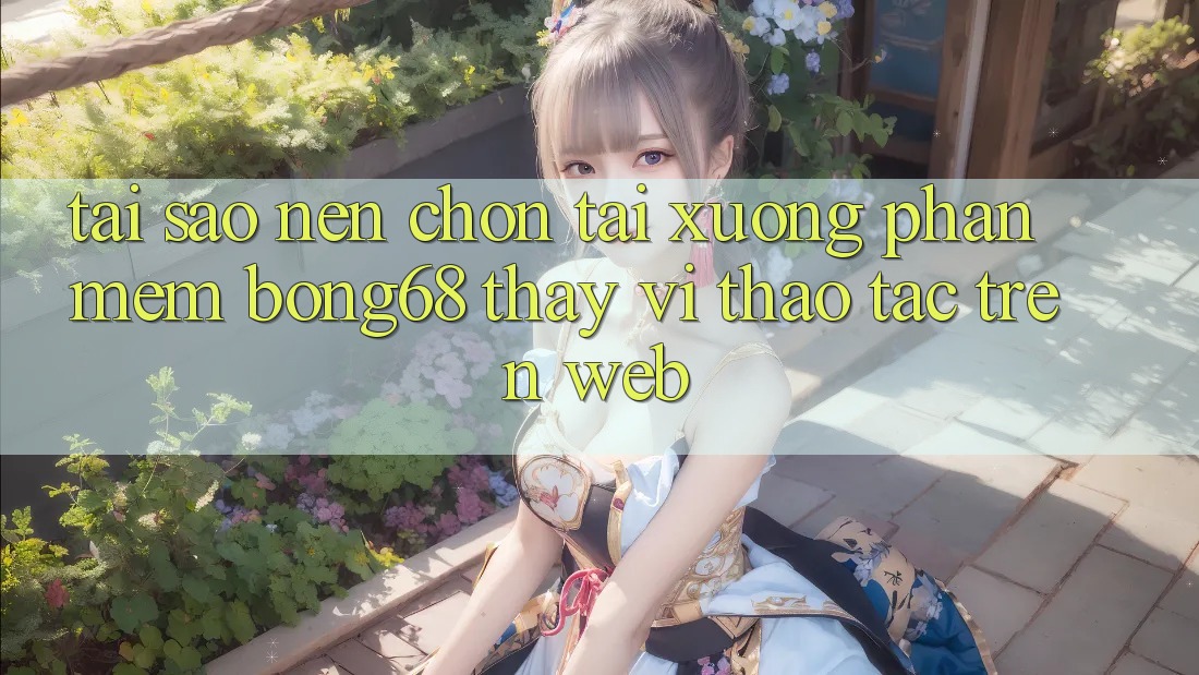 Tại Sao Nên Chọn Tải xuống Phần mềm Bong68 Thay Vì Thao tác Trên Web?