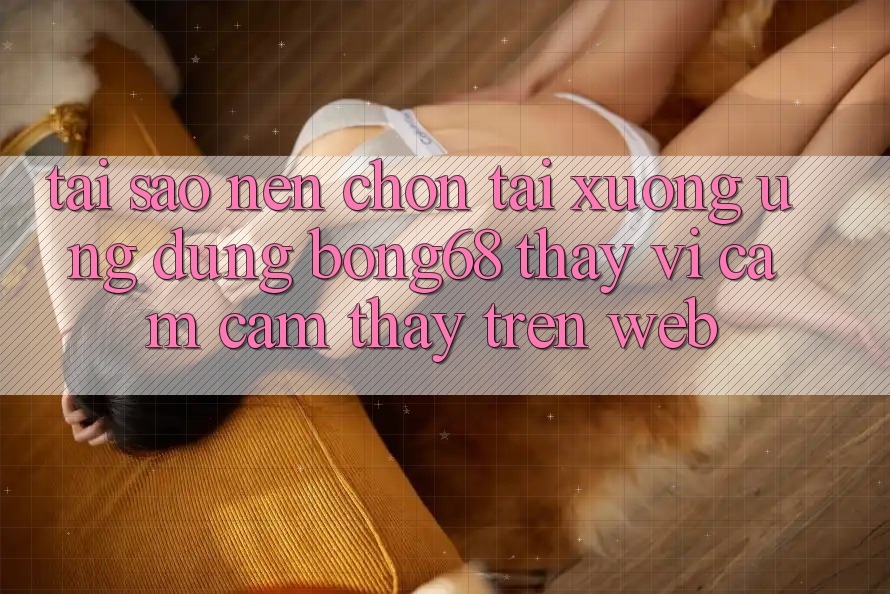 Tại Sao Nên Chọn Tải xuống Ứng Dụng Bong68 Thay Vì Cảm cảm thấy Trên Web?