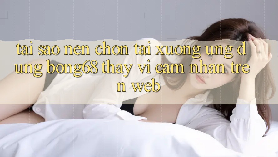 Tại Sao Nên Chọn Tải xuống Ứng Dụng Bong68 Thay Vì Cảm nhận Trên Web?