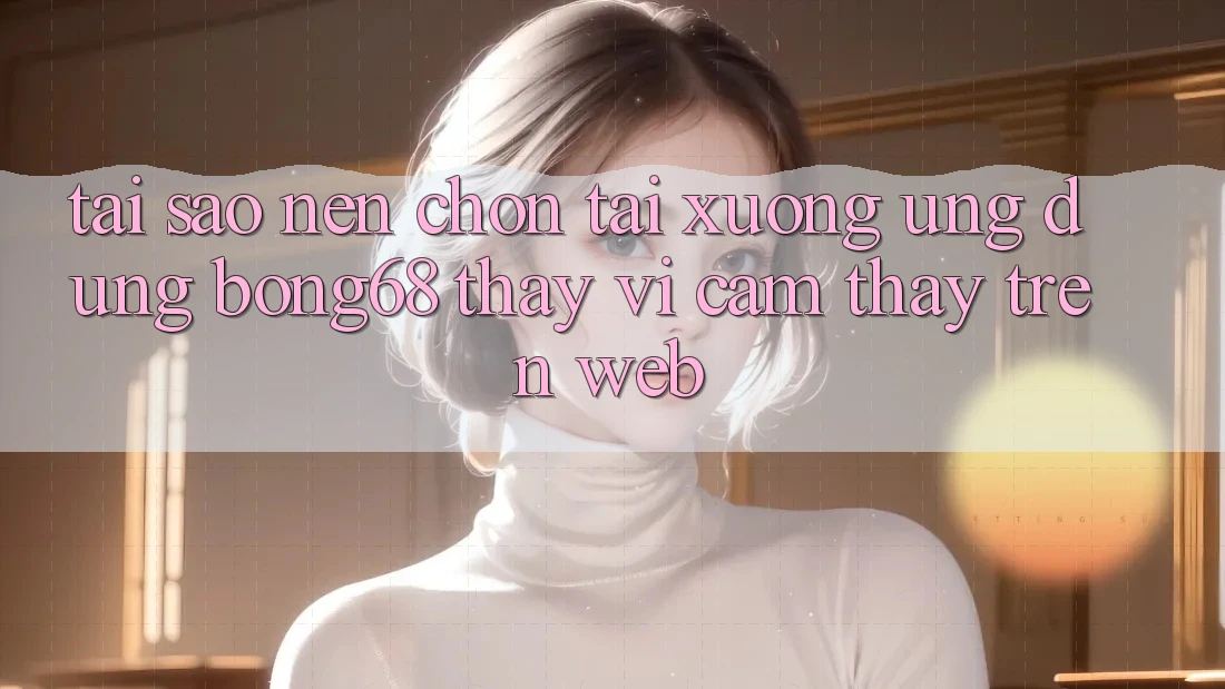 Tại Sao Nên Chọn Tải xuống Ứng Dụng Bong68 Thay Vì Cảm thấy Trên Web?