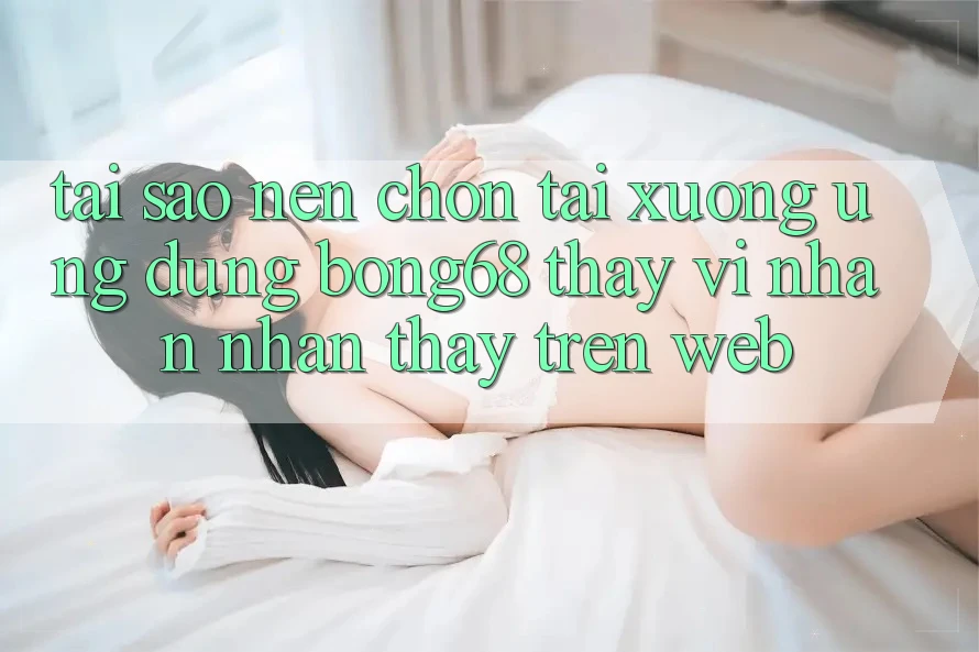 Tại Sao Nên Chọn Tải xuống Ứng Dụng Bong68 Thay Vì Nhận nhận thấy Trên Web?