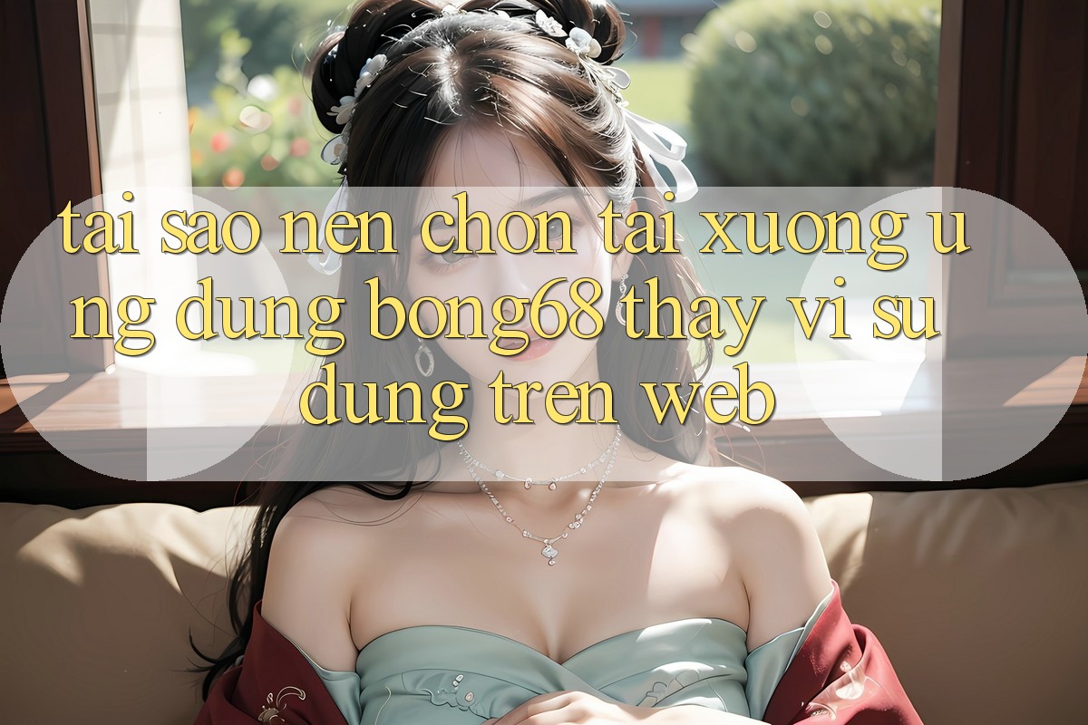 Tại Sao Nên Chọn Tải xuống Ứng Dụng Bong68 Thay Vì Sử dụng Trên Web?