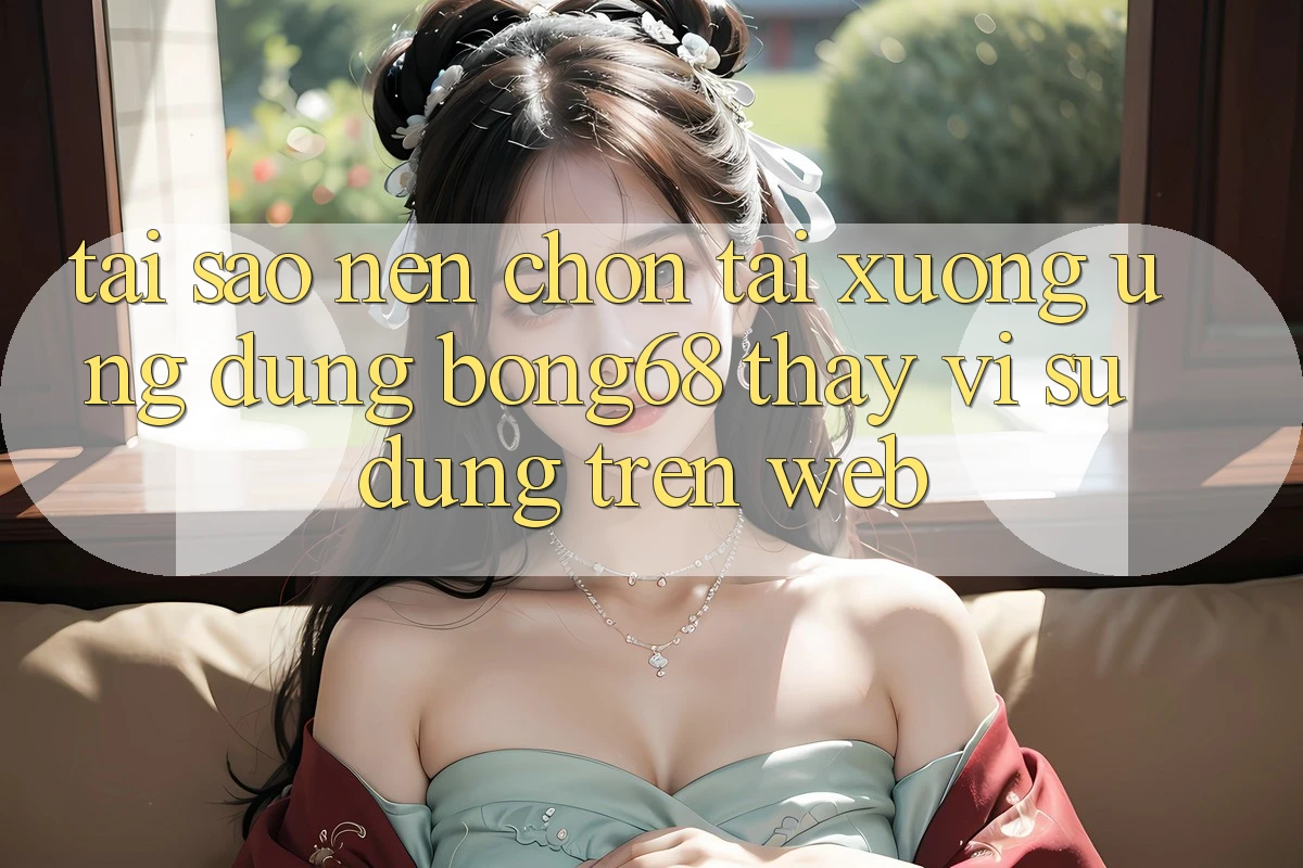 Tại Sao Nên Chọn Tải xuống Ứng Dụng Bong68 Thay Vì Sử dụng Trên Web?