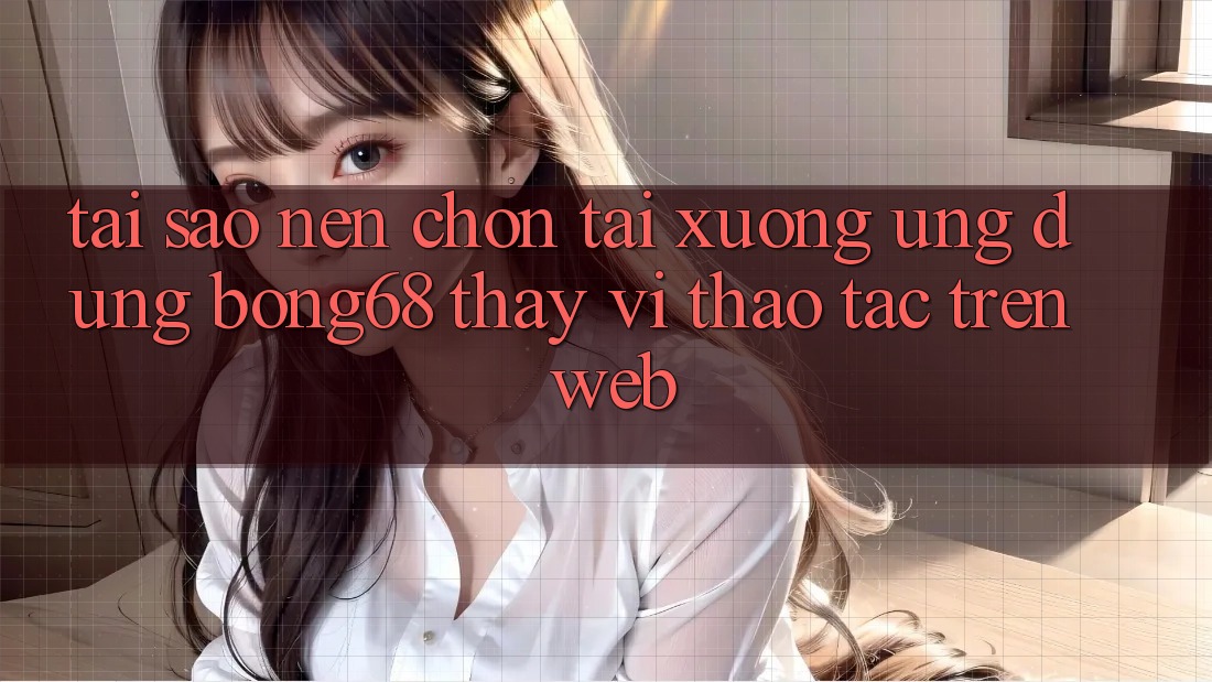 Tại Sao Nên Chọn Tải xuống Ứng Dụng Bong68 Thay Vì Thao tác Trên Web?