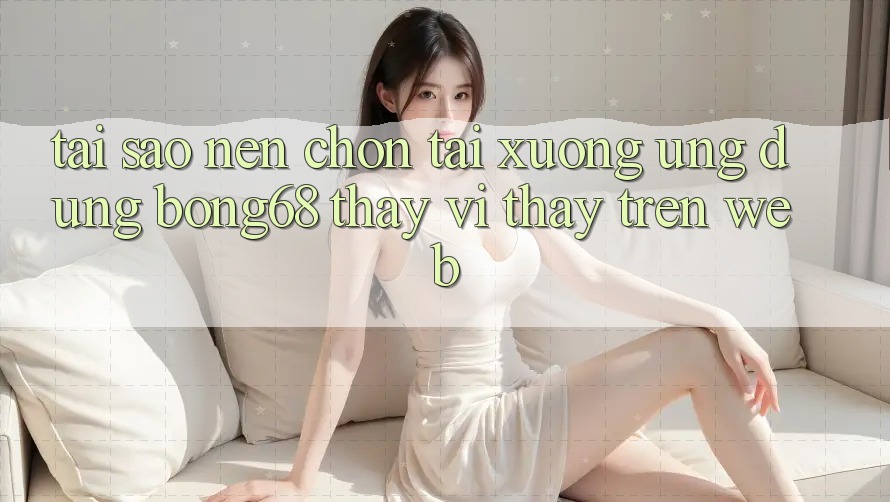 Tại Sao Nên Chọn Tải xuống Ứng Dụng Bong68 Thay Vì Thấy Trên Web? Tại Sao Nên Chọn Tải xuống Ứng Dụng Bong68 Thay Vì Thấy Trên Web?