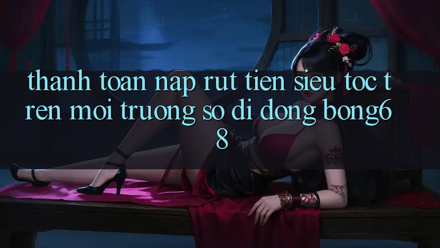 Thanh toán Nạp Rút Tiền Siêu Tốc Trên Môi trường số di động Bong68