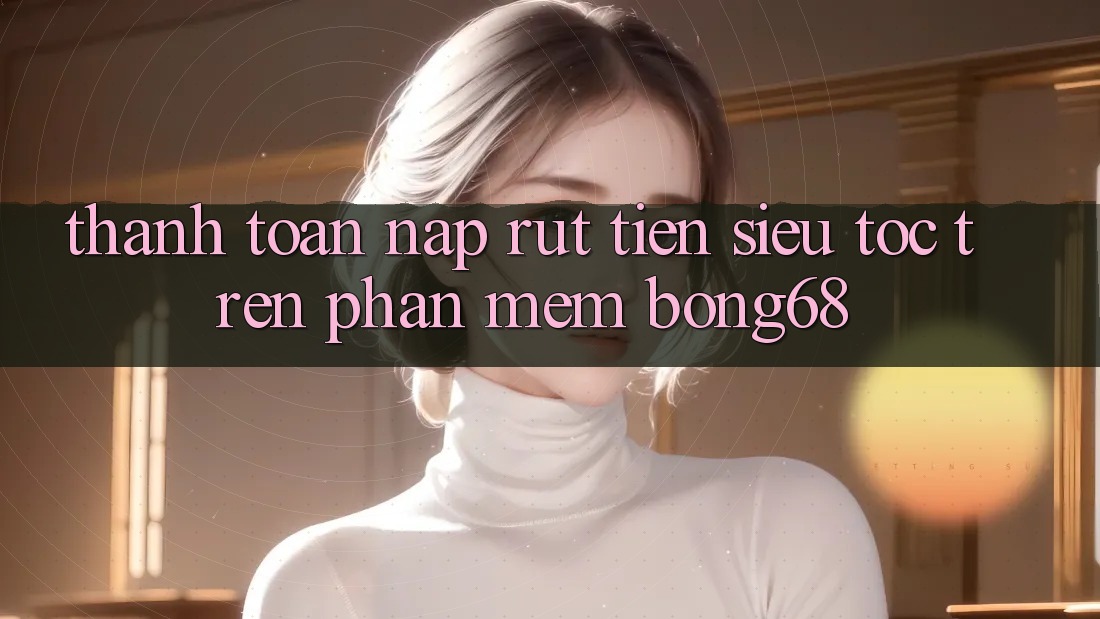 Thanh toán Nạp Rút Tiền Siêu Tốc Trên Phần mềm Bong68