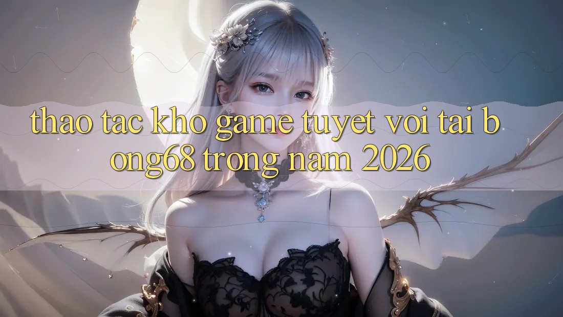Thao tác Kho Game Tuyệt vời Tại Bong68 Trong Năm 2026 Thao tác Kho Game Tuyệt vời Tại Bong68 Trong Năm 2026