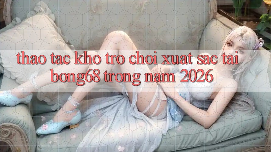 Thao tác Kho Trò chơi Xuất sắc Tại Bong68 Trong Năm 2026