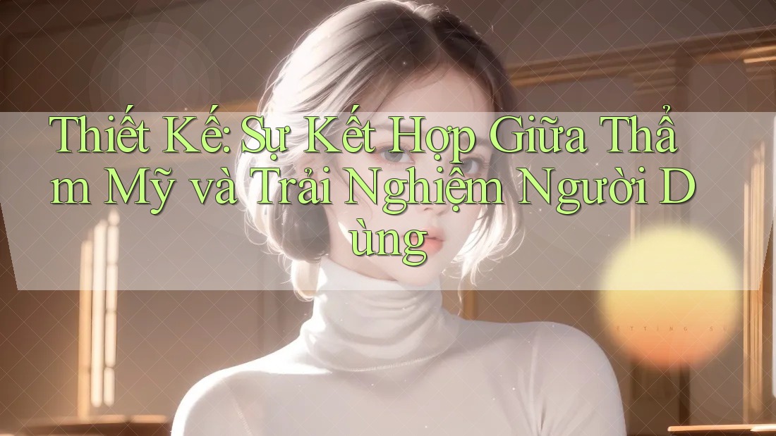 Thiết Kế: Sự Kết Hợp Giữa Thẩm Mỹ và Trải Nghiệm Người Dùng
