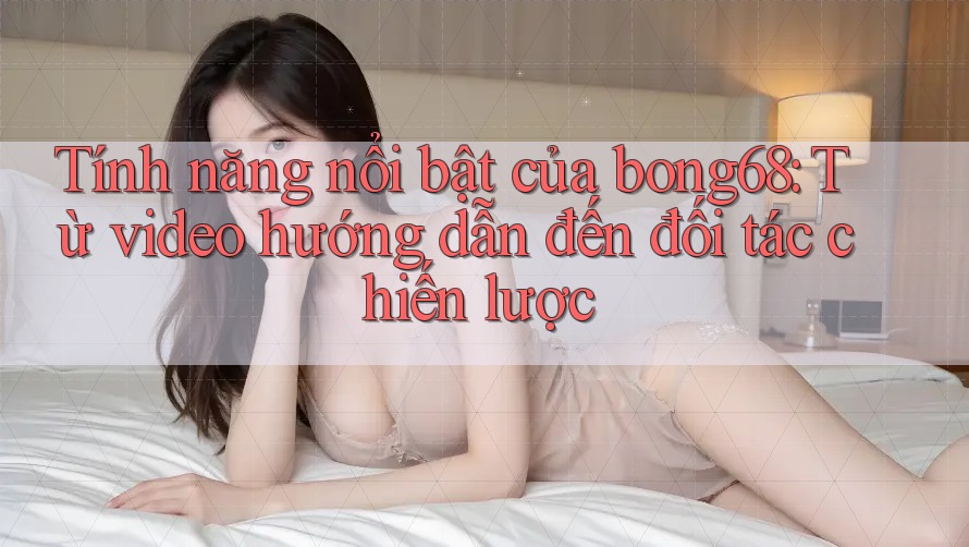 Tính năng nổi bật của bong68: Từ video hướng dẫn đến đối tác chiến lược